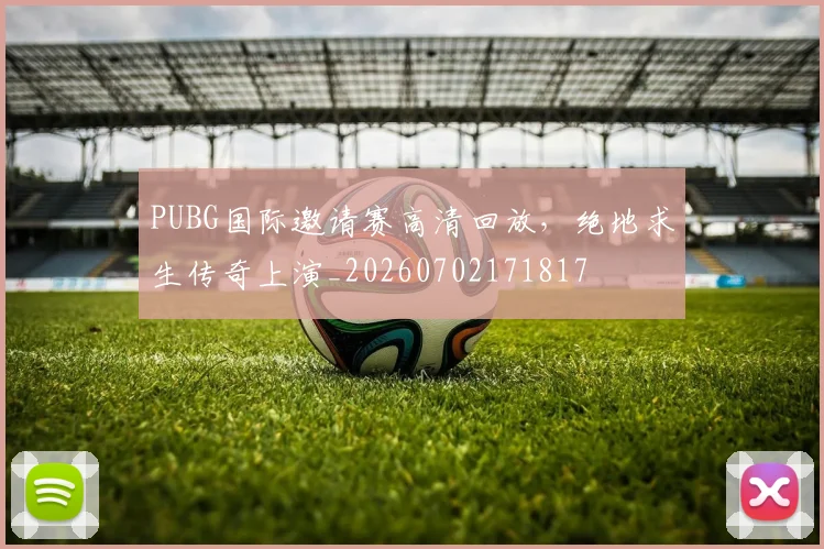 PUBG国际邀请赛高清回放,绝地求生传奇上演_20260702171817