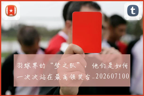 羽球界的“梦之队”,他们是如何一次次站在最高领奖台_20260710003953