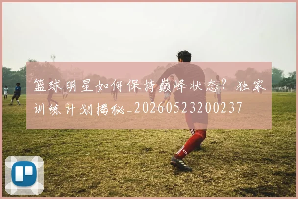 篮球明星如何保持巅峰状态?独家训练计划揭秘_20260523200237