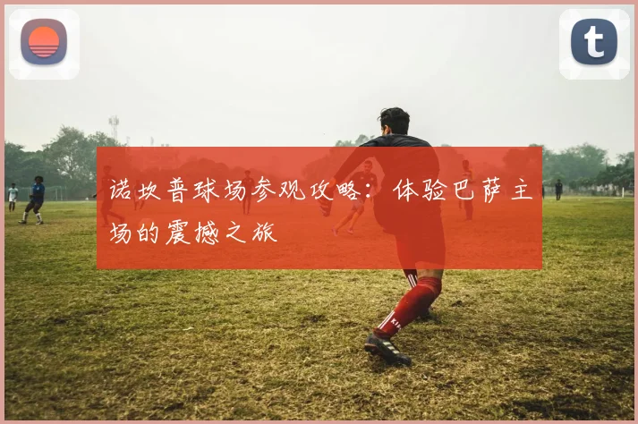 诺坎普球场参观攻略：体验巴萨主场的震撼之旅