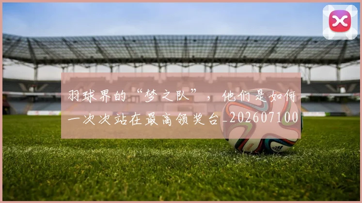 羽球界的“梦之队”,他们是如何一次次站在最高领奖台_20260710003953