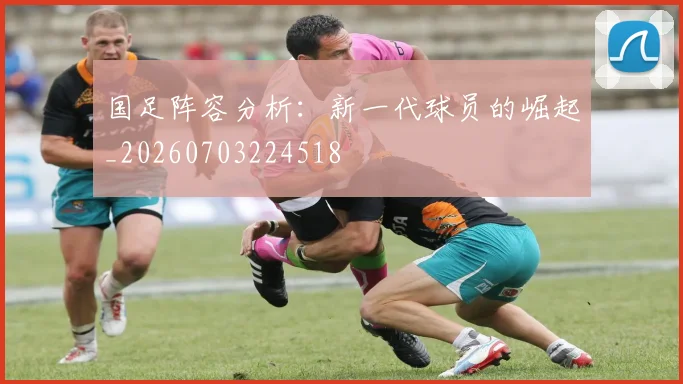 国足阵容分析：新一代球员的崛起_20260703224518