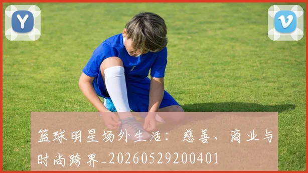 篮球明星场外生活：慈善、商业与时尚跨界_20260529200401