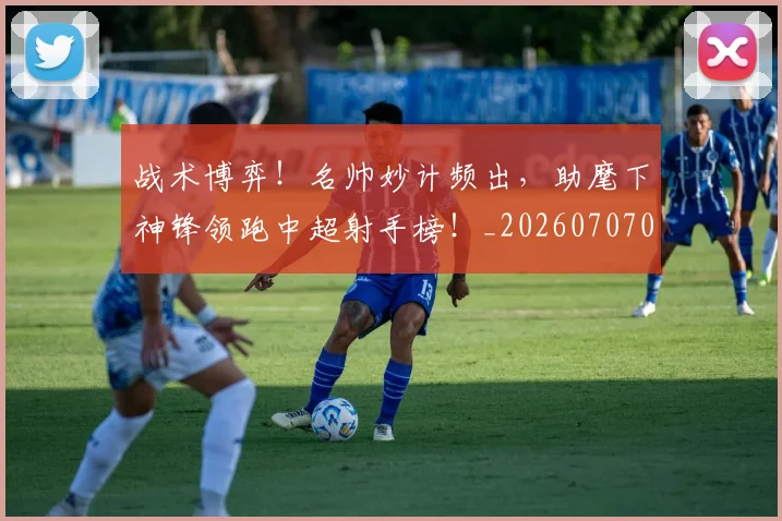 战术博弈！名帅妙计频出，助麾下神锋领跑中超射手榜！_20260707013453