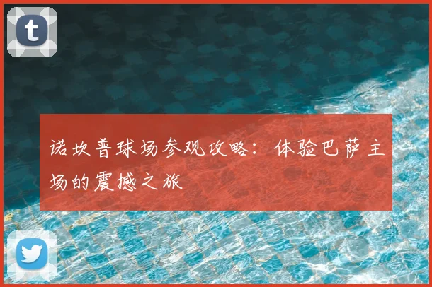 诺坎普球场参观攻略:体验巴萨主场的震撼之旅