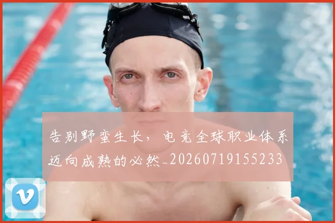 告别野蛮生长,电竞全球职业体系迈向成熟的必然_20260719155233