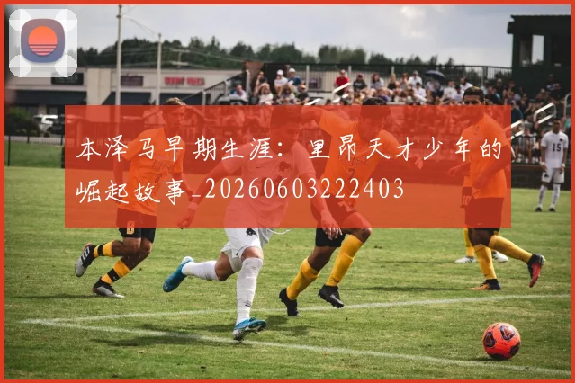 本泽马早期生涯：里昂天才少年的崛起故事_20260603222403