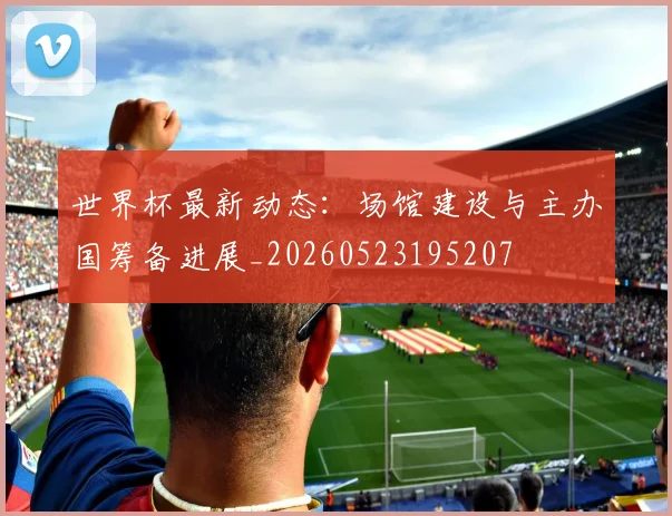 世界杯最新动态：场馆建设与主办国筹备进展_20260523195207